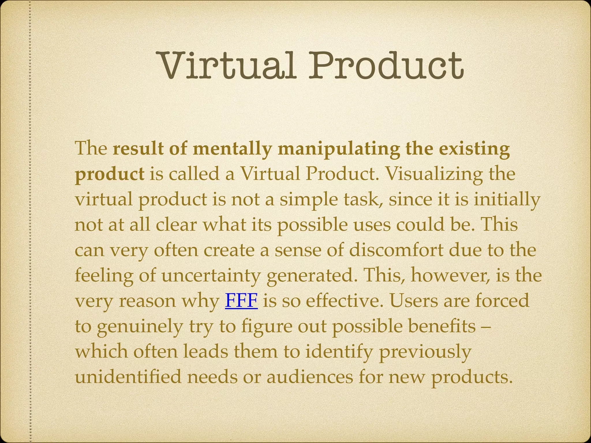 Virtual Product
The result of mentally manipulating the existing
product is called a Virtual Product. Visualizing the
virtual product is not a simple task, since it is initially
not at all clear what its possible uses could be. This
can very often create a sense of discomfort due to the
feeling of uncertainty generated. This, however, is the
very reason why FFF is so effective. Users are forced
to genuinely try to ﬁgure out possible beneﬁts –
which often leads them to identify previously
unidentiﬁed needs or audiences for new products.
 