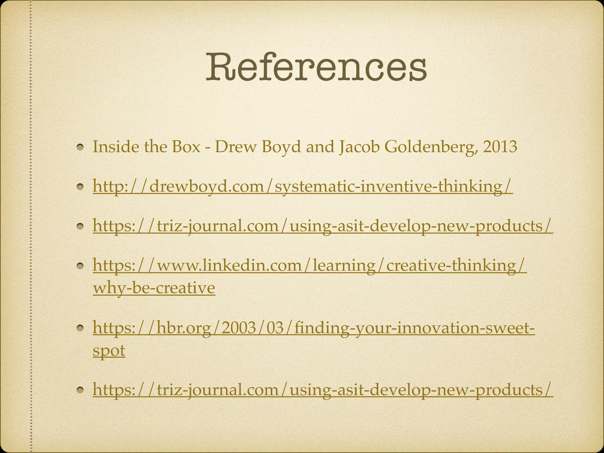 References
Inside the Box - Drew Boyd and Jacob Goldenberg, 2013
http://drewboyd.com/systematic-inventive-thinking/
https://triz-journal.com/using-asit-develop-new-products/
https://www.linkedin.com/learning/creative-thinking/
why-be-creative
https://hbr.org/2003/03/ﬁnding-your-innovation-sweet-
spot
https://triz-journal.com/using-asit-develop-new-products/
 