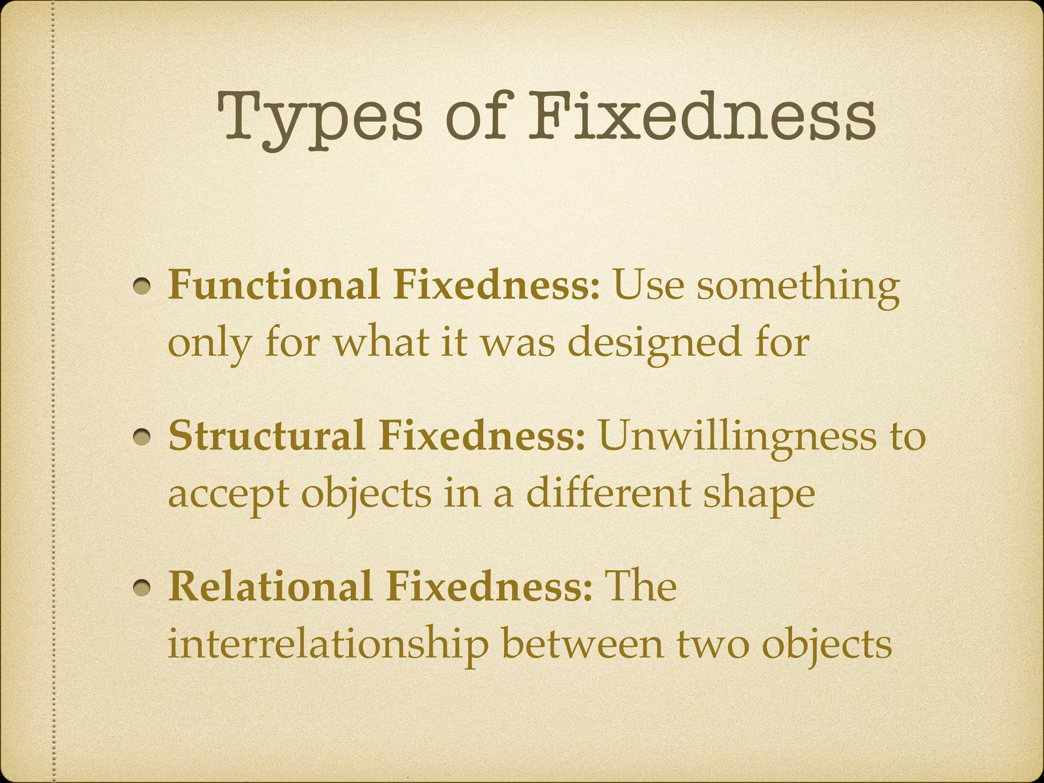 Types of Fixedness
Functional Fixedness: Use something
only for what it was designed for
Structural Fixedness: Unwillingness to
accept objects in a different shape
Relational Fixedness: The
interrelationship between two objects
 