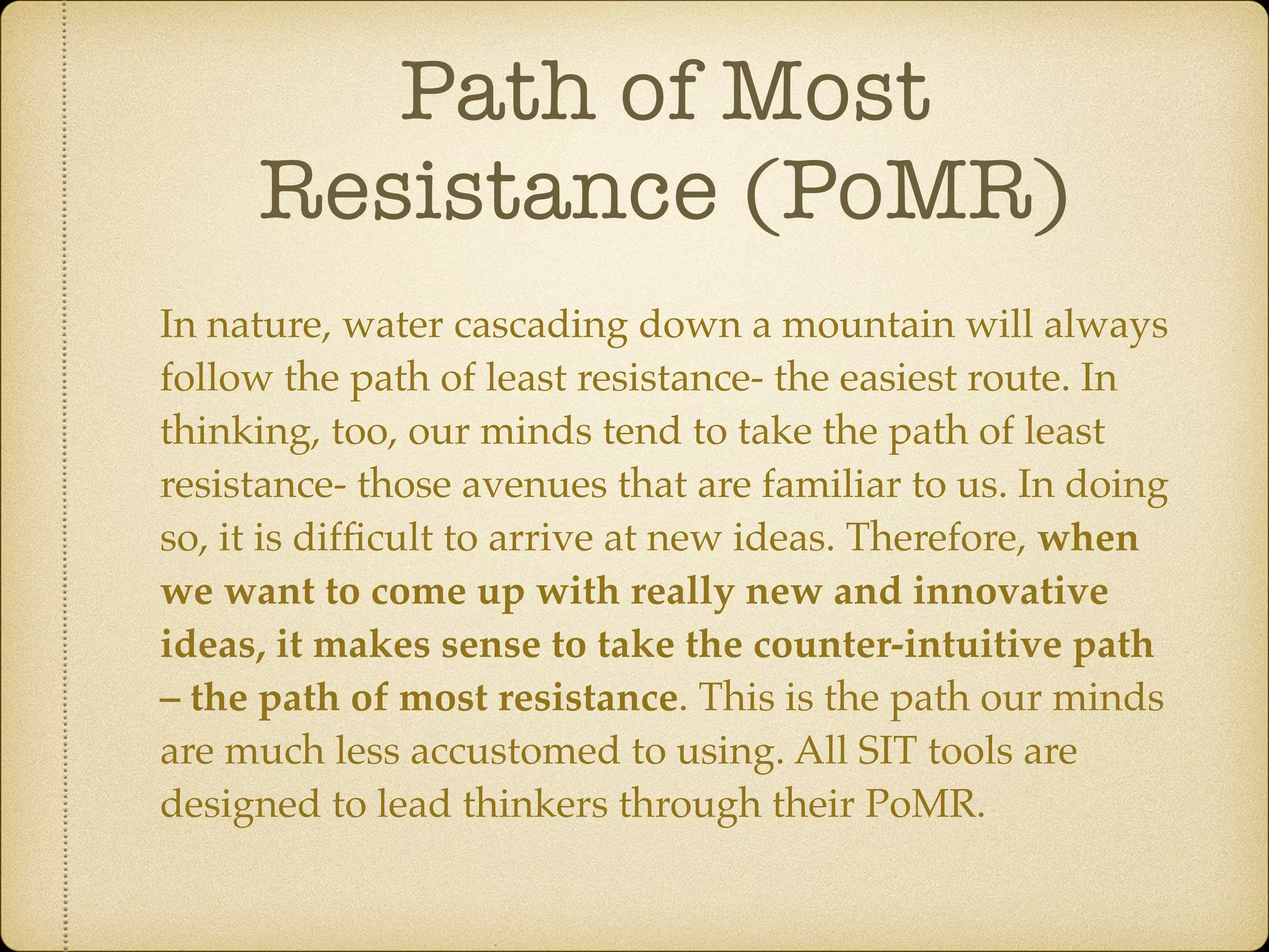 Path of Most
Resistance (PoMR)
In nature, water cascading down a mountain will always
follow the path of least resistance- the easiest route. In
thinking, too, our minds tend to take the path of least
resistance- those avenues that are familiar to us. In doing
so, it is difﬁcult to arrive at new ideas. Therefore, when
we want to come up with really new and innovative
ideas, it makes sense to take the counter-intuitive path
– the path of most resistance. This is the path our minds
are much less accustomed to using. All SIT tools are
designed to lead thinkers through their PoMR.
 