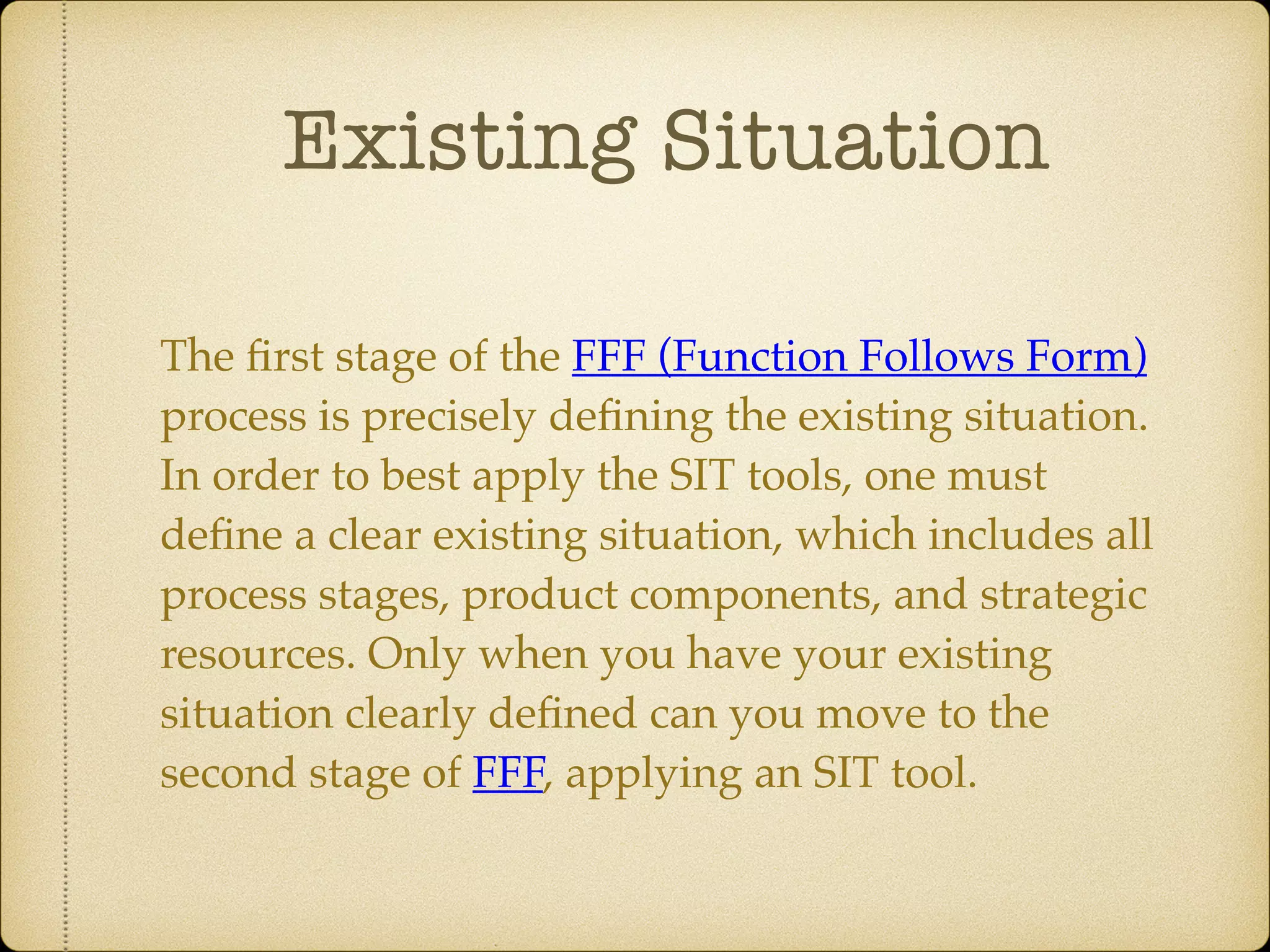 Existing Situation
The ﬁrst stage of the FFF (Function Follows Form)
process is precisely deﬁning the existing situation.
In order to best apply the SIT tools, one must
deﬁne a clear existing situation, which includes all
process stages, product components, and strategic
resources. Only when you have your existing
situation clearly deﬁned can you move to the
second stage of FFF, applying an SIT tool.
 
