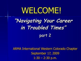 “ Navigating Your Career in Troubled Times” part 2 ARMA International Western Colorado Chapter September 17, 2009 1:30 – 2:30 p.m. WELCOME! 