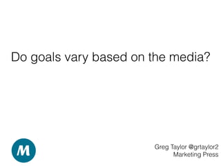 Do goals vary based on the media?
Greg Taylor @grtaylor2
Marketing Press
 