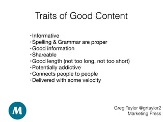Traits of Good Content
Greg Taylor @grtaylor2
Marketing Press
• Informative 

• Spelling & Grammar are proper 

• Good information  

• Shareable 

• Good length (not too long, not too short) 

• Potentially addictive 

• Connects people to people

• Delivered with some velocity 

 