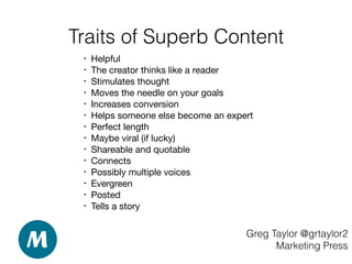 Traits of Superb Content
Greg Taylor @grtaylor2
Marketing Press
• Helpful 

• The creator thinks like a reader 

• Stimulates thought 

• Moves the needle on your goals 

• Increases conversion 

• Helps someone else become an expert

• Perfect length 

• Maybe viral (if lucky) 

• Shareable and quotable 

• Connects  

• Possibly multiple voices 

• Evergreen

• Posted

• Tells a story
 