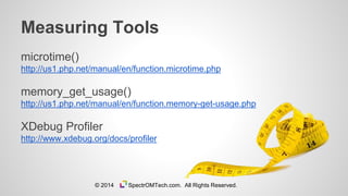 microtime()
http://us1.php.net/manual/en/function.microtime.php
memory_get_usage()
http://us1.php.net/manual/en/function.memory-get-usage.php
XDebug Profiler
http://www.xdebug.org/docs/profiler
Measuring Tools
© 2014 SpectrOMTech.com. All Rights Reserved.
 