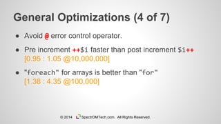 General Optimizations (4 of 7)
● Avoid @ error control operator.
● Pre increment ++$i faster than post increment $i++
[0.95 : 1.05 @10,000,000]
● "foreach" for arrays is better than "for"
[1.38 : 4.35 @100,000]
© 2014 SpectrOMTech.com. All Rights Reserved.
 