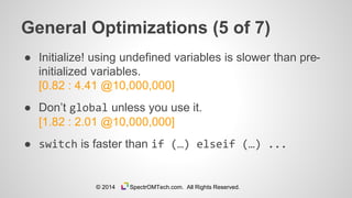 General Optimizations (5 of 7)
● Initialize! using undefined variables is slower than pre-
initialized variables.
[0.82 : 4.41 @10,000,000]
● Don’t global unless you use it.
[1.82 : 2.01 @10,000,000]
● switch is faster than if (…) elseif (…) ...
© 2014 SpectrOMTech.com. All Rights Reserved.
 