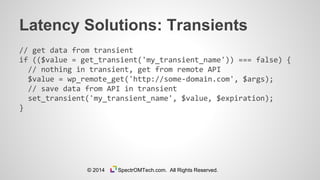 Latency Solutions: Transients
// get data from transient
if (($value = get_transient('my_transient_name')) === false) {
// nothing in transient, get from remote API
$value = wp_remote_get('http://some-domain.com', $args);
// save data from API in transient
set_transient('my_transient_name', $value, $expiration);
}
© 2014 SpectrOMTech.com. All Rights Reserved.
 