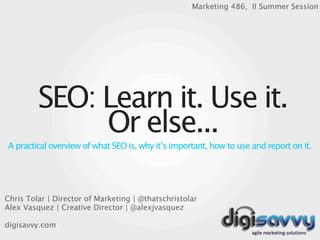 Marketing 486, II Summer Session




         SEO: Learn it. Use it.
              Or else...
A practical overview of what SEO is, why it’s important, how to use and report on it.




Chris Tolar | Director of Marketing | @thatschristolar
Alex Vasquez | Creative Director | @alexjvasquez

digisavvy.com
 