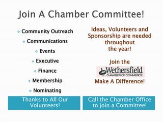    Community Outreach         Ideas, Volunteers and
                              Sponsorship are needed
       Communications              throughout
                   Events            the year!

               Executive            Join the
                   Finance
                                      and
           Membership          Make A Difference!
           Nominating
    Thanks to All Our         Call the Chamber Office
      Volunteers!              to join a Committee!
 