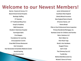Barron, Yanaros & Caruso, P.C                     Junior Achievement of

      Beaver Brook Animal Hospital .                    Southwest New England

             Bestlogic Staffing                         Liberty Mutual Insurance

                CT Hammer                             New England Patio & Hearth

         CT Traditional Wing Chun                        O’Connor Davies, LLP

             Kung Fu Academy                                 Panera Bread

              D&D Enterprises                  Pillar to Post Professional Home Inspection

       Double A Veterinary Hospital                Primary Residential Mortgage, Inc.

             Farmington Bank                   Rainbow Center for Children and Families

               First Niagara                              Retro-Solutions LLC

         Foundations for Learning                           Rita’s Water Ice

          Ginza Japanese Cuisine                            River Rock Yoga

       Great Wall Chinese Restaurant                     Rocky’s Ace Hardware

              Hair Innovators                               Rugged Fitness

Hair Restoration & Aesthetic Medicine Center                  Sam’s Club

              Herold Hauling                             The Chimney Guy LLC

             Joist Construction                               Tumble Bus

                                                      Wethersfield Monument Co.

                                                       Wicked Z Dance & Fitness
 