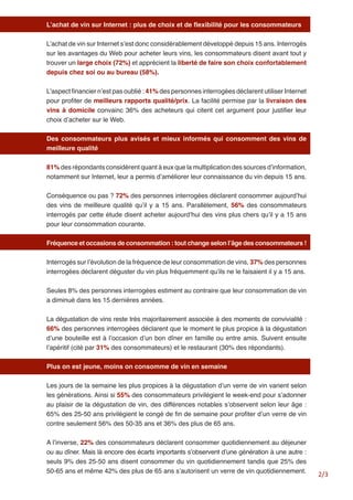 2/3 
L’achat de vin sur Internet : plus de choix et de flexibilité pour les consommateurs 
L’achat de vin sur Internet s’est donc considérablement développé depuis 15 ans. Interrogés sur les avantages du Web pour acheter leurs vins, les consommateurs disent avant tout y trouver un large choix (72%) et apprécient la liberté de faire son choix confortablement depuis chez soi ou au bureau (58%). 
L’aspect financier n’est pas oublié : 41% des personnes interrogées déclarent utiliser Internet pour profiter de meilleurs rapports qualité/prix. La facilité permise par la livraison des vins à domicile convainc 36% des acheteurs qui citent cet argument pour justifier leur choix d’acheter sur le Web. 
Des consommateurs plus avisés et mieux informés qui consomment des vins de meilleure qualité 
81% des répondants considèrent quant à eux que la multiplication des sources d’information, notamment sur Internet, leur a permis d’améliorer leur connaissance du vin depuis 15 ans. 
Conséquence ou pas ? 72% des personnes interrogées déclarent consommer aujourd’hui des vins de meilleure qualité qu’il y a 15 ans. Parallèlement, 56% des consommateurs interrogés par cette étude disent acheter aujourd’hui des vins plus chers qu’il y a 15 ans pour leur consommation courante. 
Fréquence et occasions de consommation : tout change selon l’âge des consommateurs ! 
Interrogés sur l’évolution de la fréquence de leur consommation de vins, 37% des personnes interrogées déclarent déguster du vin plus fréquemment qu’ils ne le faisaient il y a 15 ans. 
Seules 8% des personnes interrogées estiment au contraire que leur consommation de vin a diminué dans les 15 dernières années. 
La dégustation de vins reste très majoritairement associée à des moments de convivialité : 66% des personnes interrogées déclarent que le moment le plus propice à la dégustation d’une bouteille est à l’occasion d’un bon dîner en famille ou entre amis. Suivent ensuite l’apéritif (cité par 31% des consommateurs) et le restaurant (30% des répondants). 
Plus on est jeune, moins on consomme de vin en semaine 
Les jours de la semaine les plus propices à la dégustation d’un verre de vin varient selon les générations. Ainsi si 55% des consommateurs privilégient le week-end pour s’adonner au plaisir de la dégustation de vin, des différences notables s’observent selon leur âge : 65% des 25-50 ans privilégient le congé de fin de semaine pour profiter d’un verre de vin contre seulement 56% des 50-35 ans et 36% des plus de 65 ans. 
A l’inverse, 22% des consommateurs déclarent consommer quotidiennement au déjeuner ou au dîner. Mais là encore des écarts importants s’observent d’une génération à une autre : seuls 9% des 25-50 ans disent consommer du vin quotidiennement tandis que 25% des 50-65 ans et même 42% des plus de 65 ans s’autorisent un verre de vin quotidiennement.  