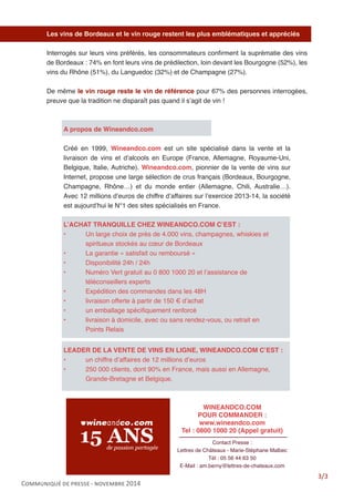 Communiqué de presse - novembre 2014 
Les vins de Bordeaux et le vin rouge restent les plus emblématiques et appréciés 
Interrogés sur leurs vins préférés, les consommateurs confirment la suprématie des vins de Bordeaux : 74% en font leurs vins de prédilection, loin devant les Bourgogne (52%), les vins du Rhône (51%), du Languedoc (32%) et de Champagne (27%). 
De même le vin rouge reste le vin de référence pour 67% des personnes interrogées, preuve que la tradition ne disparaît pas quand il s’agit de vin ! 
A propos de Wineandco.com 
Créé en 1999, Wineandco.com est un site spécialisé dans la vente et la livraison de vins et d’alcools en Europe (France, Allemagne, Royaume-Uni, Belgique, Italie, Autriche). Wineandco.com, pionnier de la vente de vins sur Internet, propose une large sélection de crus français (Bordeaux, Bourgogne, Champagne, Rhône…) et du monde entier (Allemagne, Chili, Australie…). Avec 12 millions d’euros de chiffre d’affaires sur l’exercice 2013-14, la société est aujourd’hui le N°1 des sites spécialisés en France. 
L’ACHAT TRANQUILLE CHEZ WINEANDCO.COM C’EST : 
• Un large choix de près de 4.000 vins, champagnes, whiskies et spiritueux stockés au coeur de Bordeaux 
• La garantie « satisfait ou remboursé » 
• Disponibilité 24h / 24h 
• Numéro Vert gratuit au 0 800 1000 20 et l’assistance de téléconseillers experts 
• Expédition des commandes dans les 48H 
• livraison offerte à partir de 150 € d’achat 
• un emballage spécifiquement renforcé 
• livraison à domicile, avec ou sans rendez-vous, ou retrait en Points Relais 
LEADER DE LA VENTE DE VINS EN LIGNE, WINEANDCO.COM C’EST : 
• un chiffre d’affaires de 12 millions d’euros 
• 250 000 clients, dont 90% en France, mais aussi en Allemagne, Grande-Bretagne et Belgique. 
3/3 
WINEANDCO.COM 
POUR COMMANDER : 
www.wineandco.com 
Tel : 0800 1000 20 (Appel gratuit) 
Contact Presse : 
Lettres de Châteaux - Marie-Stéphane Malbec 
Tél : 05 56 44 63 50 
E-Mail : am.berny@lettres-de-chateaux.com 