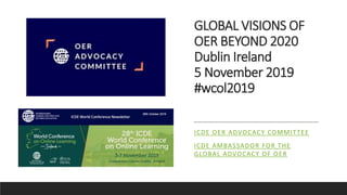 GLOBAL VISIONS OF
OER BEYOND 2020
Dublin Ireland
5 November 2019
#wcol2019
ICDE OER ADVOCACY COMMITTEE
ICDE AMBASSADOR FOR THE
GLOBAL ADVOCACY OF OER
 