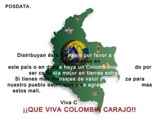POSDATA. Distribuyan éste me nsaje por favor a sus amigos  Colombianos en este país o en dond e haya un Colombiano luchan do por ser cada  día mejor en tierras extrañas!. Si tienes más me nsajes de valor y esperan za para nuestro pueblo escríbelos y v e agrandado cada vez  mas estos mail.  Viva C olombia     ¡¡QUE VIVA COLOMBIA CARAJO!!   