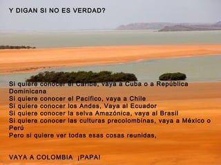 Y DIGAN SI NO ES VERDAD? Si quiere conocer el Caribe, vaya a Cuba o a República Dominicana Si quiere conocer el Pacifico, vaya a Chile Si quiere conocer los Andes, Vaya al Ecuador Si quiere conocer la selva Amazónica, vaya al Brasil Si quiere conocer las culturas precolombinas, vaya a México o Perú Pero si quiere ver todas esas cosas reunidas, VAYA A COLOMBIA  ¡PAPA!   