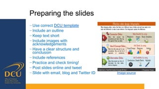 Preparing the slides
− Use correct DCU template
− Include an outline
− Keep text short
− Include images with
acknowledgements
− Have a clear structure and
conclusion
− Include references
− Practice and check timing!
− Post slides online and tweet
− Slide with email, blog and Twitter ID Image source
 