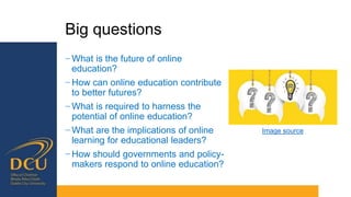 Big questions
− What is the future of online
education?
− How can online education contribute
to better futures?
− What is required to harness the
potential of online education?
− What are the implications of online
learning for educational leaders?
− How should governments and policy-
makers respond to online education?
Image source
 