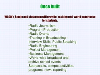 Once built WCOM's Studio and classroom will provide  exciting real-world experience for students. Radio Journalism Program Production Radio Drama Training in Broadcasting - Interview Skills, Public Speaking Radio Engineering Project Management Business Management World-wide broadcast and archive school events- Sportscasts, campus activities, programs, news reporting 