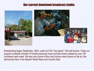Our current downtown broadcast studio: Broadcasting began September, 2004, under an FCC &quot;low power&quot; 100 watt license. Today our program schedule includes 74 locally produced music and talk shows created by over 100 volunteers each week. We also carry some of the most incisive news shows on the air, like Democracy Now, Free Speech Radio News and Counter Spin. 