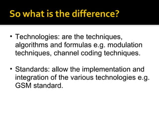 Technologies: are the techniques, algorithms and formulas e.g. modulation techniques, channel coding techniques. Standards: allow the implementation and integration of the various technologies e.g. GSM standard.  