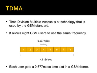 Time Division Multiple Access is a technology that is used by the GSM standard. It allows eight GSM users to use the same frequency. Each user gets a 0.577msec time slot in a GSM frame. 1 2 3 4 5 6 7 8 0.577msec 4.616msec 