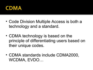 Code Division Multiple Access is both a technology and a standard. CDMA technology is based on the principle of differentiating users based on their unique codes.  CDMA standards include CDMA2000, WCDMA, EVDO… 