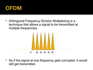 Orthogonal Frequency Division Multiplexing is a technique that allows a signal to be transmitted at multiple frequencies. So if the signal at one frequency gets corrupted, it would still get transmitted. f1 f2 f3 f4 f5 f6 