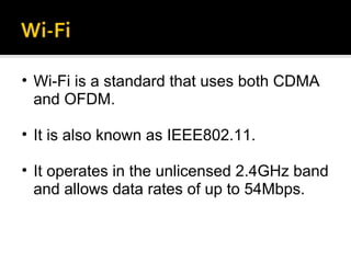Wi-Fi is a standard that uses both CDMA and OFDM. It is also known as IEEE802.11. It operates in the unlicensed 2.4GHz band and allows data rates of up to 54Mbps. 