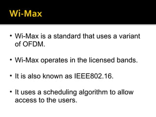 Wi-Max is a standard that uses a variant of OFDM.  Wi-Max operates in the licensed bands. It is also known as IEEE802.16. It uses a scheduling algorithm to allow access to the users.  