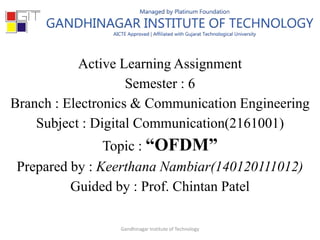 Active Learning Assignment
Semester : 6
Branch : Electronics & Communication Engineering
Subject : Digital Communication(2161001)
Topic : “OFDM”
Prepared by : Keerthana Nambiar(140120111012)
Guided by : Prof. Chintan Patel
Gandhinagar Institute of Technology
 