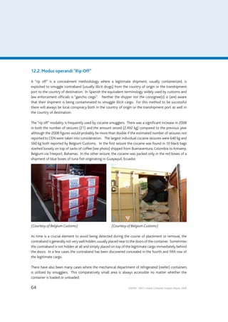 64 UNODC – WCO Global Container Analysis Report 2008
12.2. Modus operandi “Rip Off”
A “rip off” is a concealment methodology where a legitimate shipment, usually containerized, is
exploited to smuggle contraband (usually illicit drugs) from the country of origin or the transhipment
port to the country of destination. In Spanish the equivalent terminology widely used by customs and
law enforcement officials is “gancho ciego”. Neither the shipper nor the consignee(s) is (are) aware
that their shipment is being contaminated to smuggle illicit cargo. For this method to be successful
there will always be local conspiracy both in the country of origin or the transhipment port as well in
the country of destination.
The “rip off” modality is frequently used by cocaine smugglers. There was a significant increase in 2008
in both the number of seizures (21) and the amount seized (2,492 kg) compared to the previous year
although the 2008 figures would probably be more than double if the estimated number of seizures not
reported to CEN were taken into consideration. The largest individual cocaine seizures were 640 kg and
560 kg both reported by Belgium Customs. In the first seizure the cocaine was found in 10 black bags
stashed loosely on top of sacks of coffee (see photo) shipped from Buenaventura, Colombia to Antwerp,
Belgium via Freeport, Bahamas. In the other seizure, the cocaine was packed only in the red boxes of a
shipment of blue boxes of tuna fish originating in Guayaquil, Ecuador.
(Courtesy of Belgium Customs)	 (Courtesy of Belgium Customs)
As time is a crucial element to avoid being detected during the course of placement or removal, the
contraband is generally not very well hidden,usually placed near to the doors of the container. Sometimes
the contraband is not hidden at all and simply placed on top of the legitimate cargo immediately behind
the doors. In a few cases the contraband has been discovered concealed in the fourth and fifth row of
the legitimate cargo.
There have also been many cases where the mechanical department of refrigerated (reefer) containers
is utilized by smugglers. This comparatively small area is always accessible no matter whether the
container is loaded or unloaded.
 