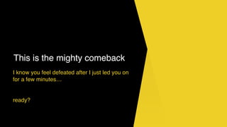 This is the mighty comeback
I know you feel defeated after I just led you on
for a few minutes…
ready?
 