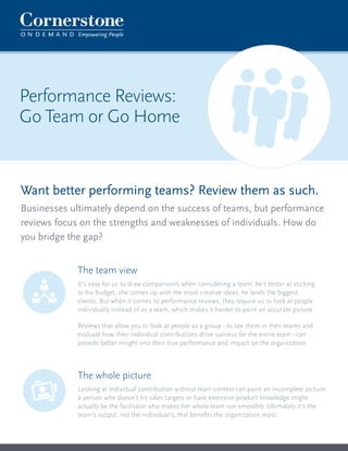 Want better performing teams? Review them as such. 
Businesses ultimately depend on the success of teams, but performance 
reviews focus on the strengths and weaknesses of individuals. How do 
you bridge the gap? 
Performance Reviews: 
Go Team or Go Home 
The whole picture 
Looking at individual contribution without team context can paint an incomplete picture: 
a person who doesn’t hit sales targets or have extensive product knowledge might 
actually be the facilitator who makes her whole team run smoothly. Ultimately it’s the 
team’s output, not the individual’s, that benefits the organization most. 
The team view 
It’s easy for us to draw comparisons when considering a team: he’s better at sticking 
to his budget, she comes up with the most creative ideas, he lands the biggest 
clients. But when it comes to performance reviews, they require us to look at people 
individually instead of as a team, which makes it harder to paint an accurate picture. 
Reviews that allow you to look at people as a group - to see them in their teams and 
evaluate how their individual contributions drive success for the entire team - can 
provide better insight into their true performance and impact on the organization. 
 