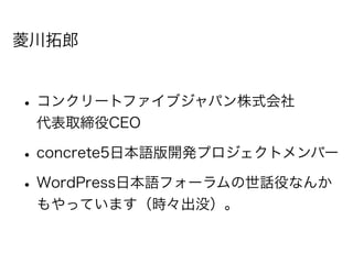 菱川拓郎


• コンクリートファイブジャパン株式会社
 代表取締役CEO

• concrete5日本語版開発プロジェクトメンバー
• WordPress日本語フォーラムの世話役なんか
 もやっています（時々出没）。
 
