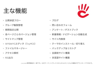 主な機能
•   公開承認フロー                        •   ブログ

•   グループ権限管理                       •   問い合わせフォーム

•   期間指定公開                         •   アンケート / ゲストブック

•   各ページごとのバージョン管理                 •   新着情報 / ナビゲーション自動生成

•   サイトマップ管理                       •   サイト内検索

•   WYSIWYGエディタ（TinyMCE）           •   テーマのインストール / 切り替え

•   ファイルマネージャー                     •   バックアップ＆リストア

•   アクセス解析                         •   会員制サイト構築

•   RSS出力                          •   多言語サイト構築

              concrete5標準機能の一部です。公式マーケットプレイスからさらにたくさんの機能がダウンロードできます。
 