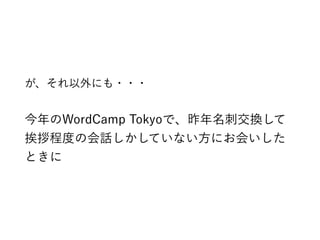 が、それ以外にも・・・
今年のWordCamp Tokyoで、昨年名刺交換して
挨拶程度の会話しかしていない方にお会いした
ときに
 