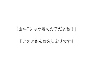 「去年Tシャツ着てた子だよね！」
「アクツさんお久しぶりです」
 
