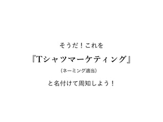 そうだ！これを
『Tシャツマーケティング』
と名付けて周知しよう！
（ネーミング適当）
 
