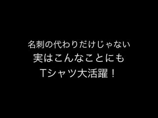 名刺の代わりだけじゃない
実はこんなことにも
Tシャツ大活躍！
 