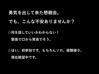 ☆何を話していいかわからない！ 
 緊張で口から胃液でそう。
☆はい。初参加です。もちろんソロ。経験値０。 
 現在絶望中です。
勇気を出して来た懇親会。
でも、こんな不安ありませんか？
 
