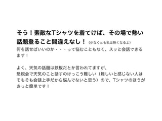 そう！素敵なTシャツを着てけば、その場で熱い
話題登ること間違えなし！（少なくとも私は熱くなるよ） 
何を話せばいいのか・・・って悩むこともなく、スッと会話できる
ます！ 
 
よく、天気の話題は鉄板だとか言われてますが、 
懇親会で天気のこと話すのけっこう難しい（難しいと感じない人は
そもそも会話上手だから悩んでないと思う）ので、Tシャツのほうが
きっと簡単です！
 