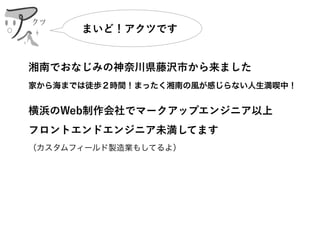湘南でおなじみの神奈川県藤沢市から来ました
家から海までは徒歩２時間！まったく湘南の風が感じらない人生満喫中！
横浜のWeb制作会社でマークアップエンジニア以上 
フロントエンドエンジニア未満してます 
（カスタムフィールド製造業もしてるよ）
まいど！アクツです
クツ
 