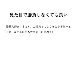 見た目で勝負しなくても良い
漫画大好き！！とか、盆栽育てて３０年とかを堂々と
アピールするのでも大丈夫（だと思う）
 