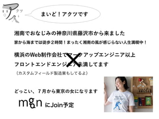 湘南でおなじみの神奈川県藤沢市から来ました
家から海までは徒歩２時間！まったく湘南の風が感じらない人生満喫中！
横浜のWeb制作会社でマークアップエンジニア以上 
フロントエンドエンジニア未満してます 
（カスタムフィールド製造業もしてるよ）
どっこい、７月から東京の女になります
       
まいど！アクツです
クツ
にJoin予定
 
