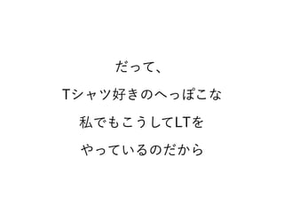 だって、
Tシャツ好きのへっぽこな
私でもこうしてLTを
やっているのだから
 