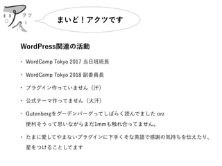 WordPress関連の活動
• WordCamp Tokyo 2017 当日班班長
• WordCamp Tokyo 2018 副委員長
• プラグイン作っていません（汗）
• 公式テーマ作ってません（大汗）
• Gutenbergをグーデンバーグってしばらく読んでました orz 
便利そうって思いながらまだ1mmも触れ合ってません。
• たまに愛してやまないプラグインに下手くそな英語で感謝の気持ちを伝えたり、
星をつけることしてます
クツ
まいど！アクツです
 