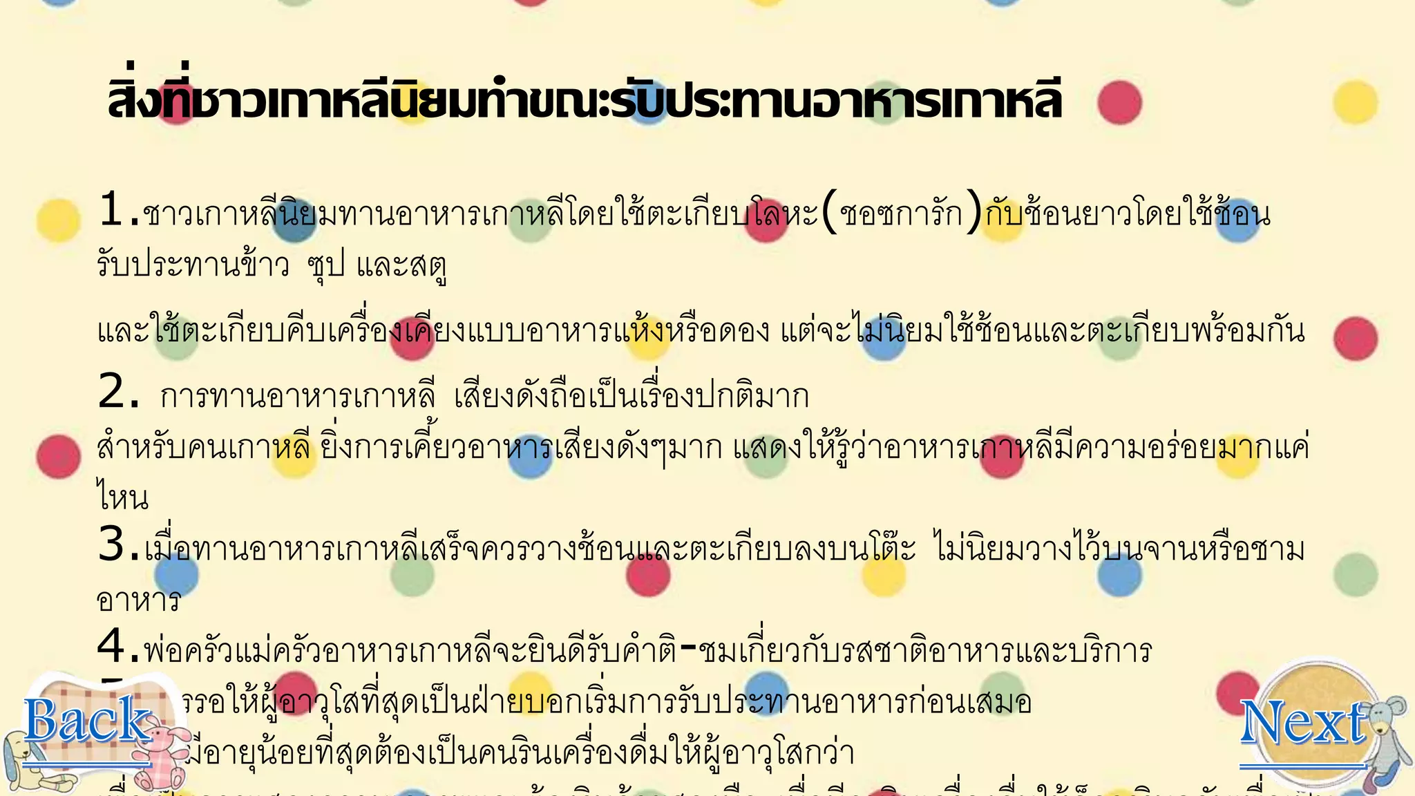 สิ่งที่ชาวเกาหลีนิยมทาขณะรับประทานอาหารเกาหลี
1.ชาวเกาหลีนิยมทานอาหารเกาหลีโดยใช้ตะเกียบโลหะ(ชอซการัก)กับช้อนยาวโดยใช้ช้อน
รับประทานข้าว ซุป และสตู
และใช้ตะเกียบคีบเครื่องเคียงแบบอาหารแห้งหรือดอง แต่จะไม่นิยมใช้ช้อนและตะเกียบพร้อมกัน
2. การทานอาหารเกาหลี เสียงดังถือเป็นเรื่องปกติมาก
สาหรับคนเกาหลี ยิ่งการเคี้ยวอาหารเสียงดังๆมาก แสดงให้รู้ว่าอาหารเกาหลีมีความอร่อยมากแค่
ไหน
3.เมื่อทานอาหารเกาหลีเสร็จควรวางช้อนและตะเกียบลงบนโต๊ะ ไม่นิยมวางไว้บนจานหรือชาม
อาหาร
4.พ่อครัวแม่ครัวอาหารเกาหลีจะยินดีรับคาติ-ชมเกี่ยวกับรสชาติอาหารและบริการ
5.ควรรอให้ผู้อาวุโสที่สุดเป็นฝ่ายบอกเริ่มการรับประทานอาหารก่อนเสมอ
6.ผู้ที่มีอายุน้อยที่สุดต้องเป็นคนรินเครื่องดื่มให้ผู้อาวุโสกว่า
 