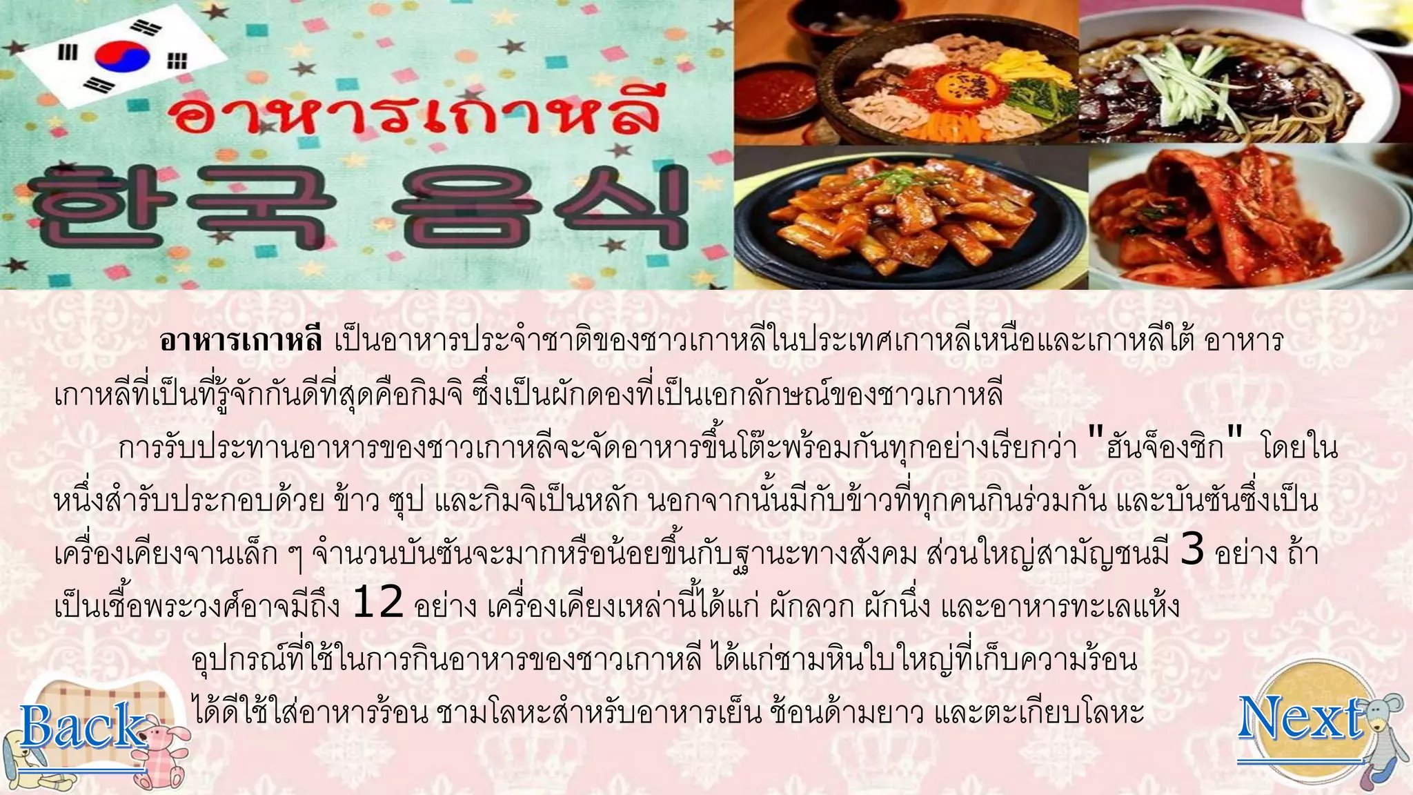 อาหารเกาหลี เป็นอาหารประจาชาติของชาวเกาหลีในประเทศเกาหลีเหนือและเกาหลีใต้ อาหาร
เกาหลีที่เป็นที่รู้จักกันดีที่สุดคือกิมจิ ซึ่งเป็นผักดองที่เป็นเอกลักษณ์ของชาวเกาหลี
การรับประทานอาหารของชาวเกาหลีจะจัดอาหารขึ้นโต๊ะพร้อมกันทุกอย่างเรียกว่า "ฮันจ็องชิก" โดยใน
หนึ่งสารับประกอบด้วย ข้าว ซุป และกิมจิเป็นหลัก นอกจากนั้นมีกับข้าวที่ทุกคนกินร่วมกัน และบันซันซึ่งเป็น
เครื่องเคียงจานเล็ก ๆ จานวนบันซันจะมากหรือน้อยขึ้นกับฐานะทางสังคม ส่วนใหญ่สามัญชนมี 3 อย่าง ถ้า
เป็นเชื้อพระวงศ์อาจมีถึง 12 อย่าง เครื่องเคียงเหล่านี้ได้แก่ ผักลวก ผักนึ่ง และอาหารทะเลแห้ง
อุปกรณ์ที่ใช้ในการกินอาหารของชาวเกาหลี ได้แก่ชามหินใบใหญ่ที่เก็บความร้อน
ได้ดีใช้ใส่อาหารร้อน ชามโลหะสาหรับอาหารเย็น ช้อนด้ามยาว และตะเกียบโลหะ
 